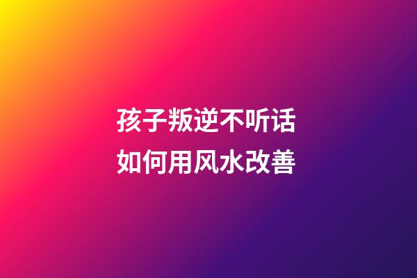 孩子叛逆不听话 如何用风水改善